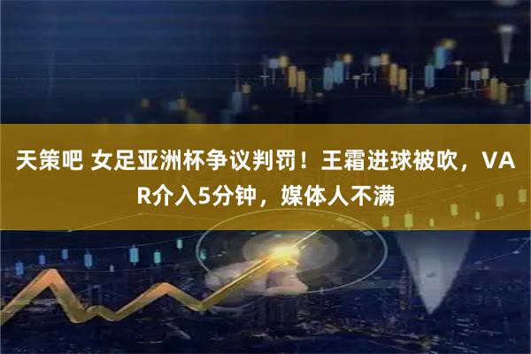 天策吧 女足亚洲杯争议判罚！王霜进球被吹，VAR介入5分钟，媒体人不满