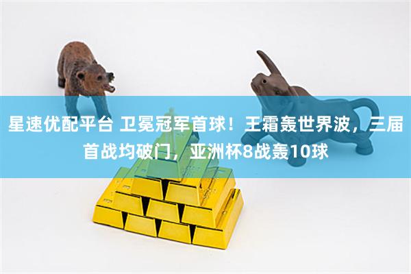 星速优配平台 卫冕冠军首球！王霜轰世界波，三届首战均破门，亚洲杯8战轰10球