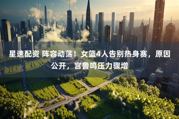 星速配资 阵容动荡！女篮4人告别热身赛，原因公开，宫鲁鸣压力骤增
