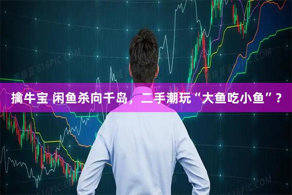 擒牛宝 闲鱼杀向千岛，二手潮玩“大鱼吃小鱼”？