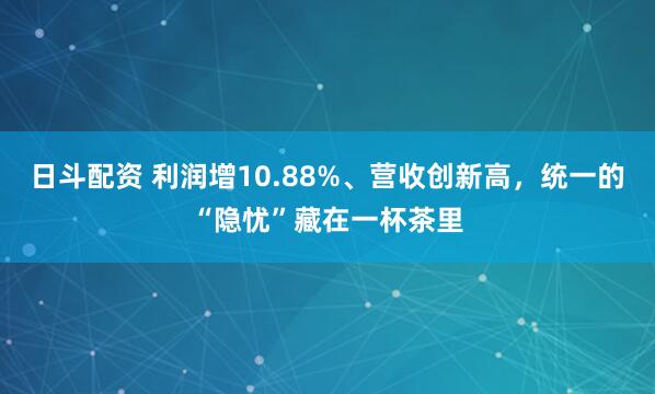 日斗配资 利润增10.88%、营收创新高，统一的“隐忧”藏在一杯茶里