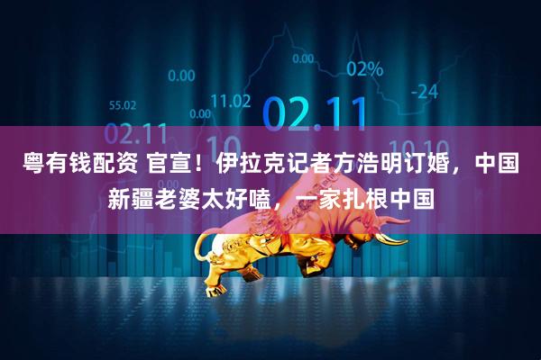 粤有钱配资 官宣！伊拉克记者方浩明订婚，中国新疆老婆太好嗑，一家扎根中国
