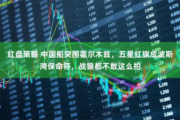 红盘策略 中国船突围霍尔木兹，五星红旗成波斯湾保命符，战狼都不敢这么拍