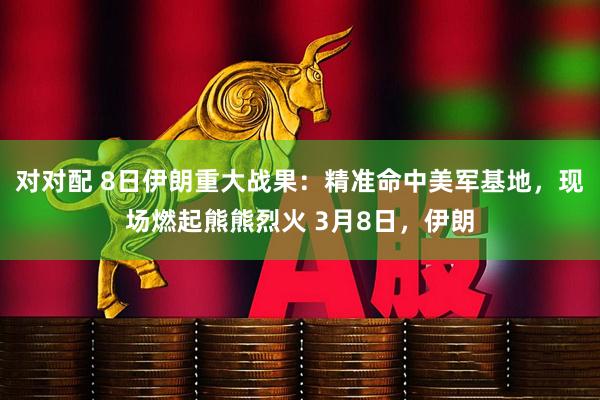 对对配 8日伊朗重大战果：精准命中美军基地，现场燃起熊熊烈火 3月8日，伊朗