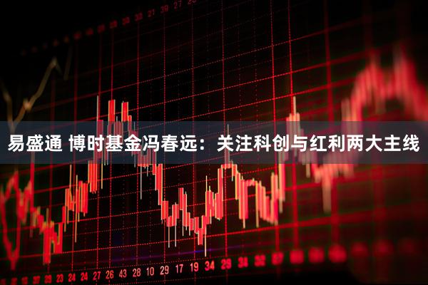 易盛通 博时基金冯春远：关注科创与红利两大主线