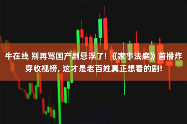 牛在线 别再骂国产剧悬浮了! 《家事法庭》首播炸穿收视榜, 这才是老百姓真正想看的剧!