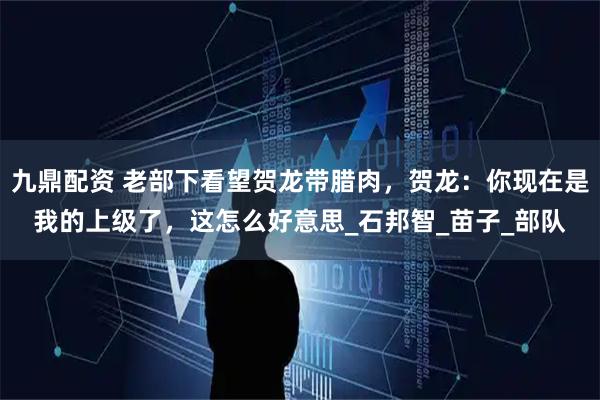 九鼎配资 老部下看望贺龙带腊肉，贺龙：你现在是我的上级了，这怎么好意思_石邦智_苗子_部队