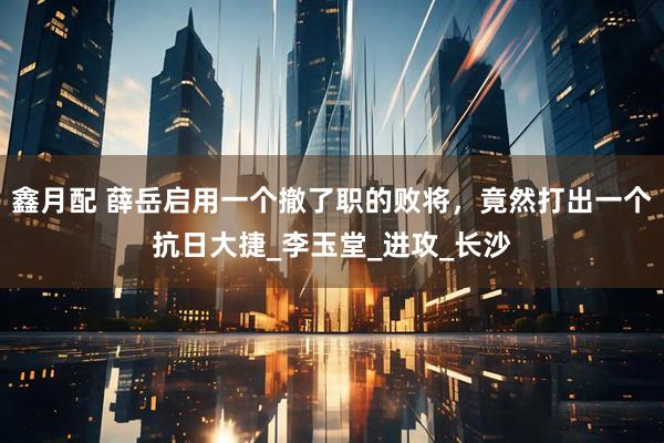 鑫月配 薛岳启用一个撤了职的败将，竟然打出一个抗日大捷_李玉堂_进攻_长沙