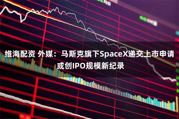 维海配资 外媒：马斯克旗下SpaceX递交上市申请 或创IPO规模新纪录