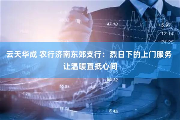 云天华成 农行济南东郊支行：烈日下的上门服务 让温暖直抵心间
