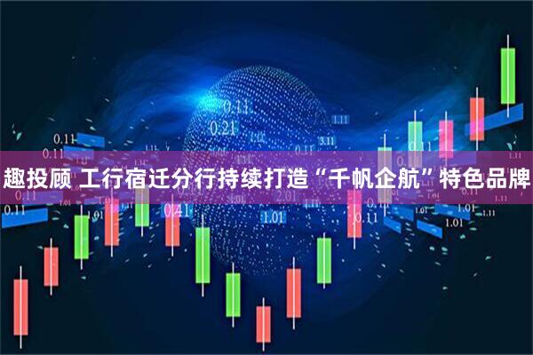 趣投顾 工行宿迁分行持续打造“千帆企航”特色品牌