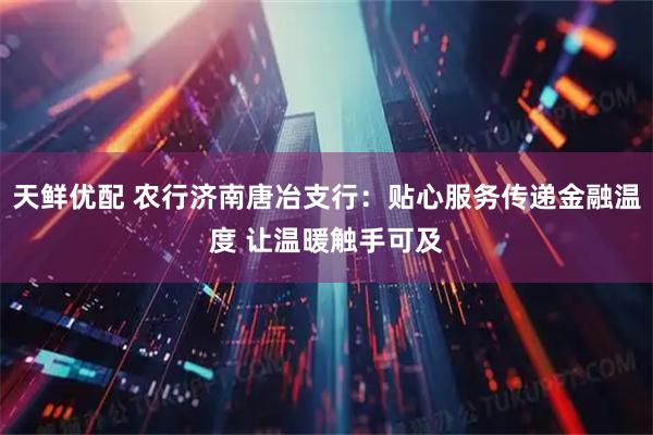 天鲜优配 农行济南唐冶支行：贴心服务传递金融温度 让温暖触手可及