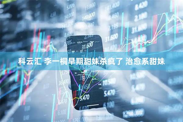 科云汇 李一桐早期甜妹杀疯了 治愈系甜妹