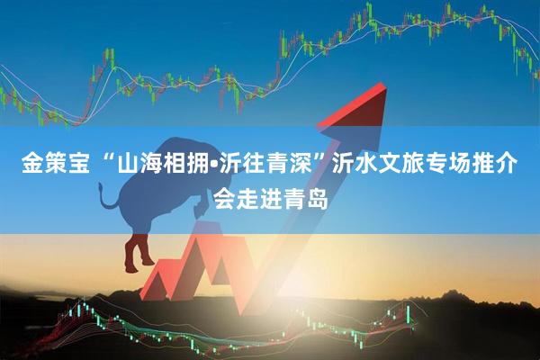 金策宝 “山海相拥•沂往青深”沂水文旅专场推介会走进青岛