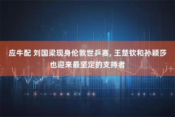 应牛配 刘国梁现身伦敦世乒赛, 王楚钦和孙颖莎也迎来最坚定的支持者