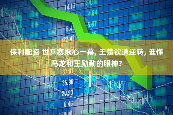 保利配资 世乒赛揪心一幕, 王楚钦遭逆转, 谁懂马龙和王励勤的眼神?