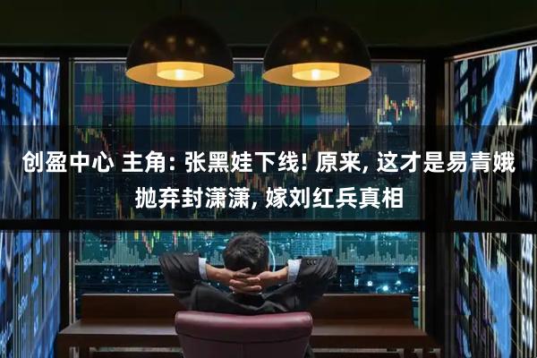 创盈中心 主角: 张黑娃下线! 原来, 这才是易青娥抛弃封潇潇, 嫁刘红兵真相