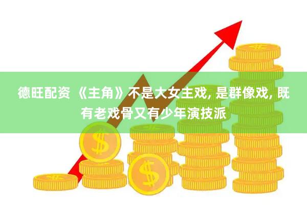 德旺配资 《主角》不是大女主戏, 是群像戏, 既有老戏骨又有少年演技派