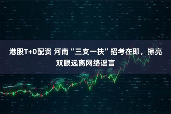 港股T+0配资 河南“三支一扶”招考在即，擦亮双眼远离网络谣言