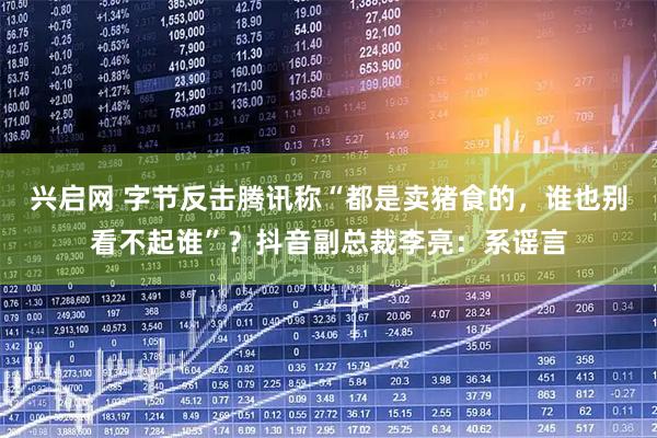 兴启网 字节反击腾讯称“都是卖猪食的，谁也别看不起谁”？抖音副总裁李亮：系谣言