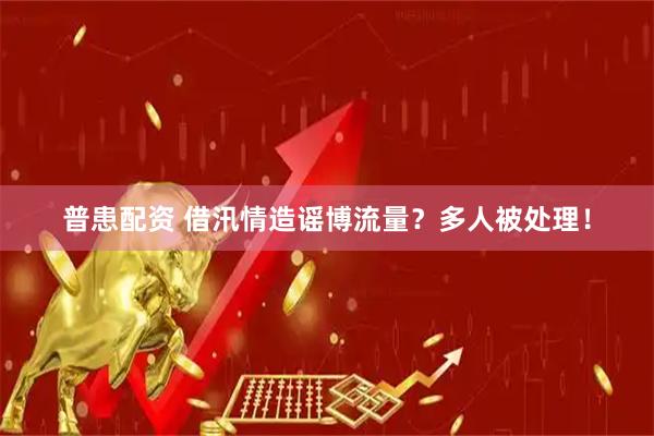 普患配资 借汛情造谣博流量？多人被处理！