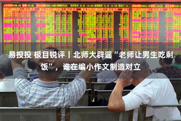 易投投 极目锐评丨北师大辟谣“老师让男生吃剩饭”，谁在编小作文制造对立