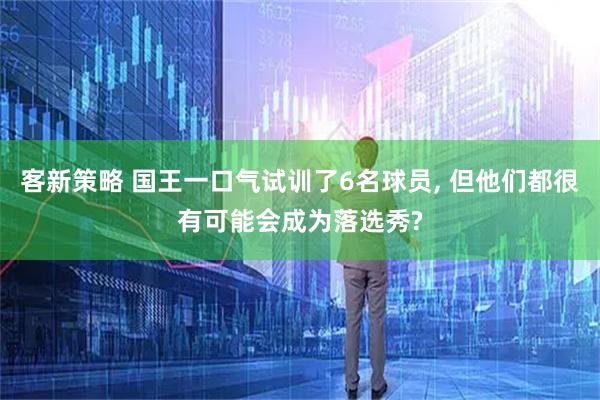 客新策略 国王一口气试训了6名球员, 但他们都很有可能会成为落选秀?
