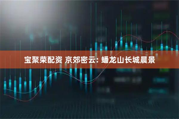 宝聚荣配资 京郊密云: 蟠龙山长城晨景