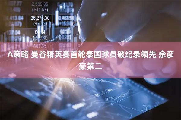 A策略 曼谷精英赛首轮泰国球员破纪录领先 余彦豪第二