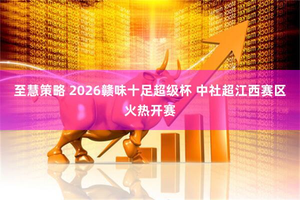 至慧策略 2026赣味十足超级杯 中社超江西赛区火热开赛