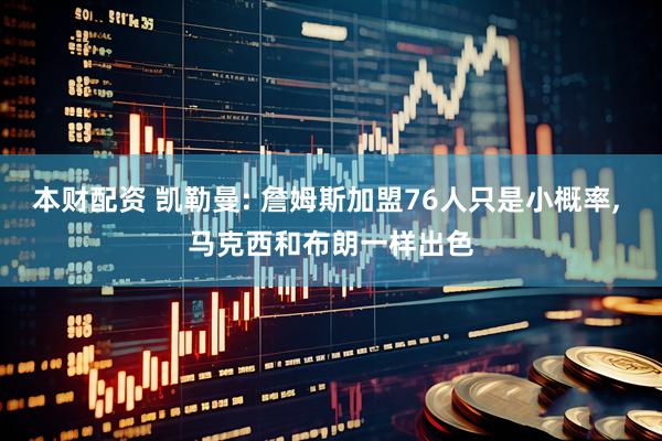 本财配资 凯勒曼: 詹姆斯加盟76人只是小概率, 马克西和布朗一样出色