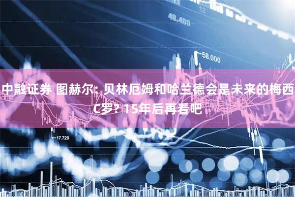 中融证券 图赫尔: 贝林厄姆和哈兰德会是未来的梅西C罗? 15年后再看吧