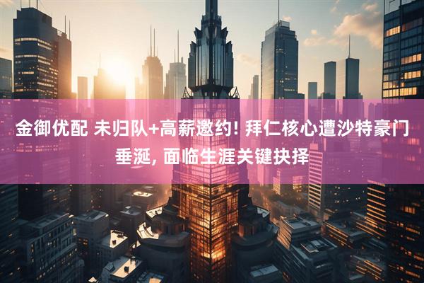 金御优配 未归队+高薪邀约! 拜仁核心遭沙特豪门垂涎, 面临生涯关键抉择