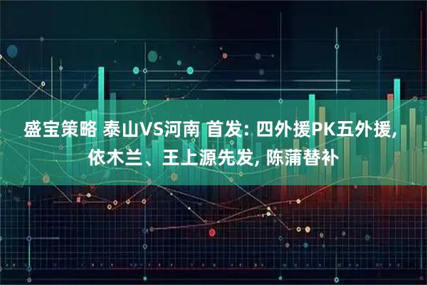 盛宝策略 泰山VS河南 首发: 四外援PK五外援, 依木兰、王上源先发, 陈蒲替补
