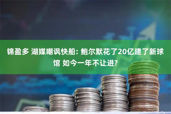 锦盈多 湖媒嘲讽快船: 鲍尔默花了20亿建了新球馆 如今一年不让进?