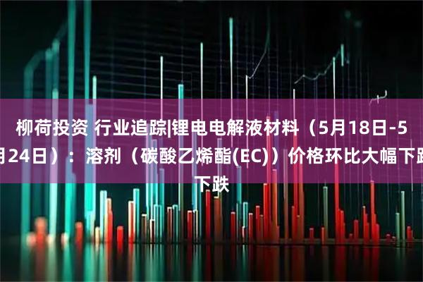 柳荷投资 行业追踪|锂电电解液材料（5月18日-5月24日）：溶剂（碳酸乙烯酯(EC)）价格环比大幅下跌